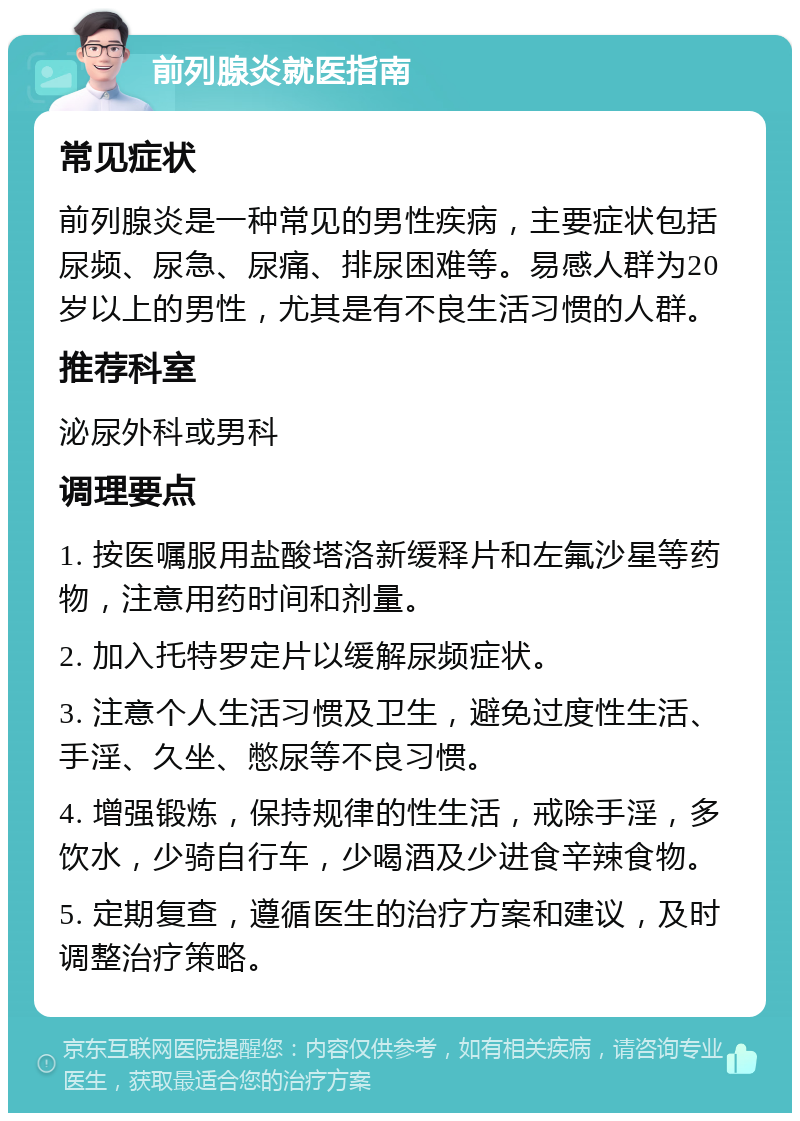 前列腺炎就医指南 常见症状 前列腺炎是一种常见的男性疾病，主要症状包括尿频、尿急、尿痛、排尿困难等。易感人群为20岁以上的男性，尤其是有不良生活习惯的人群。 推荐科室 泌尿外科或男科 调理要点 1. 按医嘱服用盐酸塔洛新缓释片和左氟沙星等药物，注意用药时间和剂量。 2. 加入托特罗定片以缓解尿频症状。 3. 注意个人生活习惯及卫生，避免过度性生活、手淫、久坐、憋尿等不良习惯。 4. 增强锻炼，保持规律的性生活，戒除手淫，多饮水，少骑自行车，少喝酒及少进食辛辣食物。 5. 定期复查，遵循医生的治疗方案和建议，及时调整治疗策略。