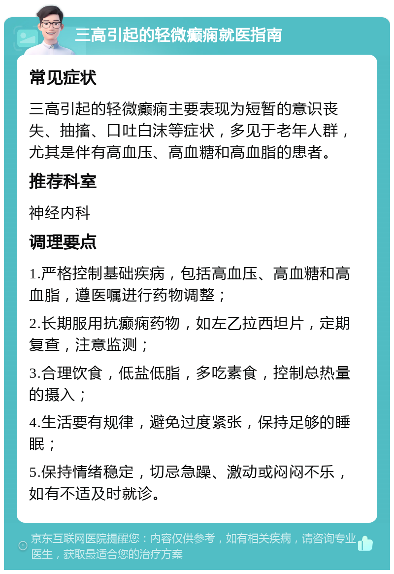 三高引起的轻微癫痫就医指南 常见症状 三高引起的轻微癫痫主要表现为短暂的意识丧失、抽搐、口吐白沫等症状，多见于老年人群，尤其是伴有高血压、高血糖和高血脂的患者。 推荐科室 神经内科 调理要点 1.严格控制基础疾病，包括高血压、高血糖和高血脂，遵医嘱进行药物调整； 2.长期服用抗癫痫药物，如左乙拉西坦片，定期复查，注意监测； 3.合理饮食，低盐低脂，多吃素食，控制总热量的摄入； 4.生活要有规律，避免过度紧张，保持足够的睡眠； 5.保持情绪稳定，切忌急躁、激动或闷闷不乐，如有不适及时就诊。