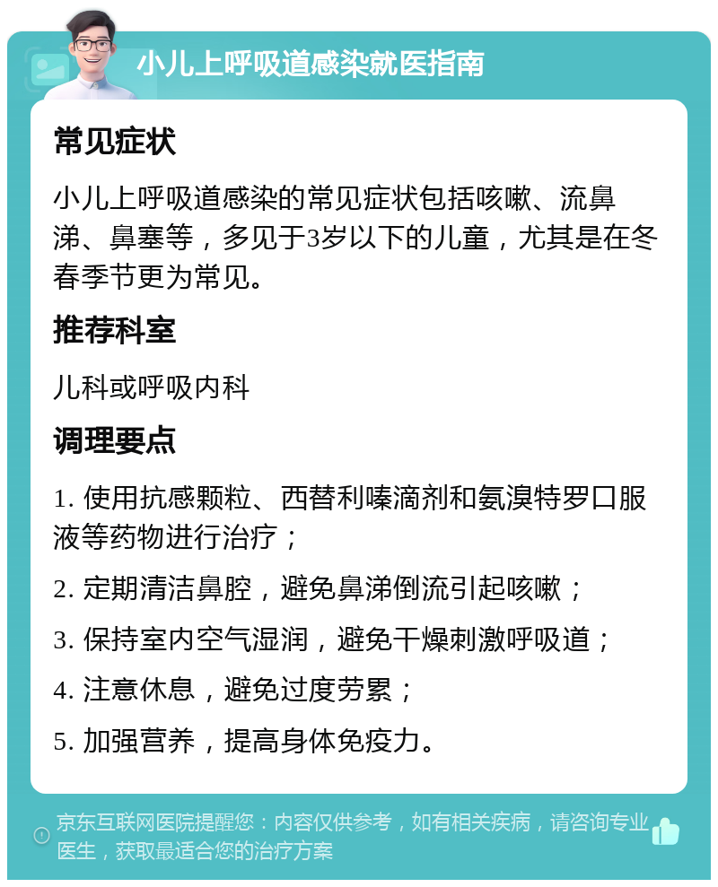 小儿上呼吸道感染就医指南 常见症状 小儿上呼吸道感染的常见症状包括咳嗽、流鼻涕、鼻塞等，多见于3岁以下的儿童，尤其是在冬春季节更为常见。 推荐科室 儿科或呼吸内科 调理要点 1. 使用抗感颗粒、西替利嗪滴剂和氨溴特罗口服液等药物进行治疗； 2. 定期清洁鼻腔，避免鼻涕倒流引起咳嗽； 3. 保持室内空气湿润，避免干燥刺激呼吸道； 4. 注意休息，避免过度劳累； 5. 加强营养，提高身体免疫力。