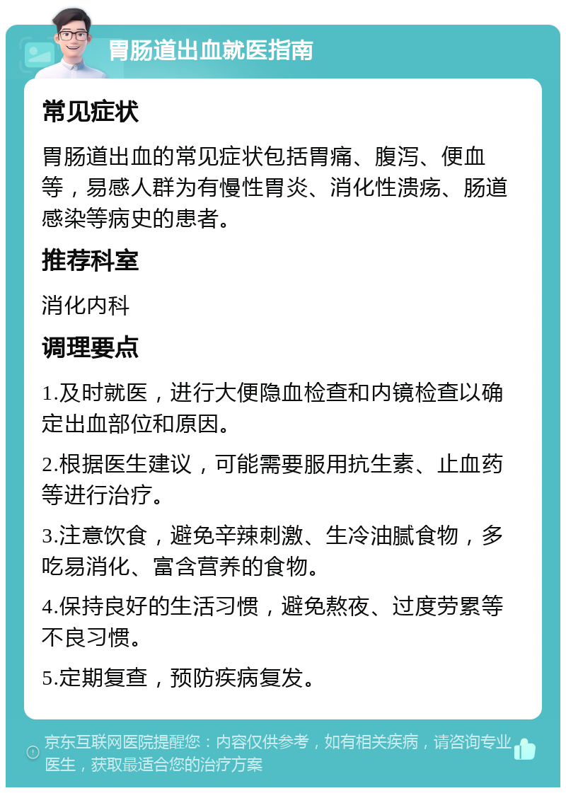 胃肠道出血就医指南 常见症状 胃肠道出血的常见症状包括胃痛、腹泻、便血等，易感人群为有慢性胃炎、消化性溃疡、肠道感染等病史的患者。 推荐科室 消化内科 调理要点 1.及时就医，进行大便隐血检查和内镜检查以确定出血部位和原因。 2.根据医生建议，可能需要服用抗生素、止血药等进行治疗。 3.注意饮食，避免辛辣刺激、生冷油腻食物，多吃易消化、富含营养的食物。 4.保持良好的生活习惯，避免熬夜、过度劳累等不良习惯。 5.定期复查，预防疾病复发。