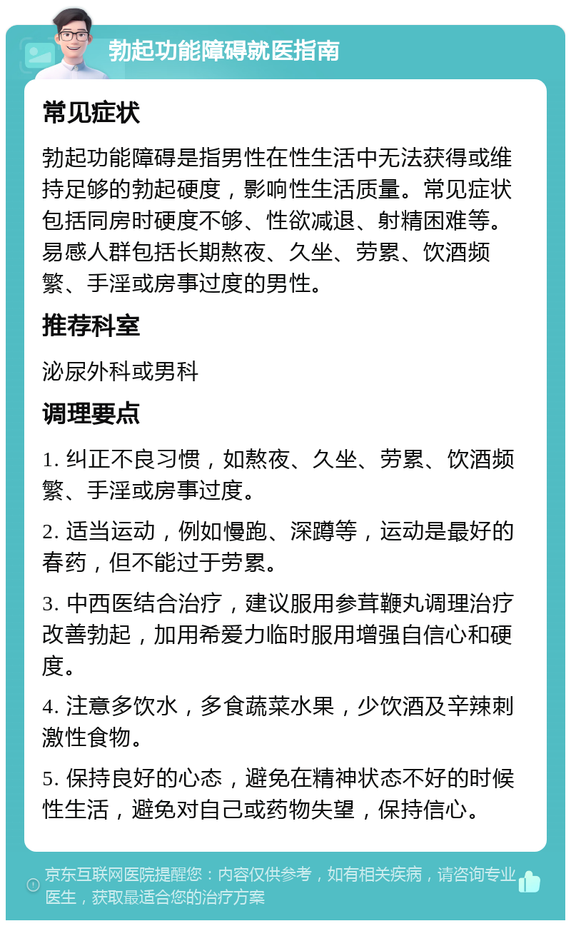 勃起功能障碍就医指南 常见症状 勃起功能障碍是指男性在性生活中无法获得或维持足够的勃起硬度，影响性生活质量。常见症状包括同房时硬度不够、性欲减退、射精困难等。易感人群包括长期熬夜、久坐、劳累、饮酒频繁、手淫或房事过度的男性。 推荐科室 泌尿外科或男科 调理要点 1. 纠正不良习惯，如熬夜、久坐、劳累、饮酒频繁、手淫或房事过度。 2. 适当运动，例如慢跑、深蹲等，运动是最好的春药，但不能过于劳累。 3. 中西医结合治疗，建议服用参茸鞭丸调理治疗改善勃起，加用希爱力临时服用增强自信心和硬度。 4. 注意多饮水，多食蔬菜水果，少饮酒及辛辣刺激性食物。 5. 保持良好的心态，避免在精神状态不好的时候性生活，避免对自己或药物失望，保持信心。