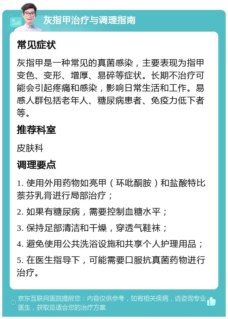 灰指甲治疗与调理指南 常见症状 灰指甲是一种常见的真菌感染，主要表现为指甲变色、变形、增厚、易碎等症状。长期不治疗可能会引起疼痛和感染，影响日常生活和工作。易感人群包括老年人、糖尿病患者、免疫力低下者等。 推荐科室 皮肤科 调理要点 1. 使用外用药物如亮甲（环吡酮胺）和盐酸特比萘芬乳膏进行局部治疗； 2. 如果有糖尿病，需要控制血糖水平； 3. 保持足部清洁和干燥，穿透气鞋袜； 4. 避免使用公共洗浴设施和共享个人护理用品； 5. 在医生指导下，可能需要口服抗真菌药物进行治疗。