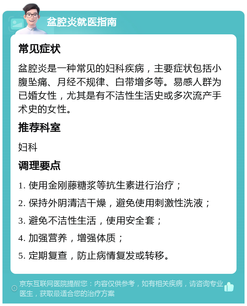 盆腔炎就医指南 常见症状 盆腔炎是一种常见的妇科疾病，主要症状包括小腹坠痛、月经不规律、白带增多等。易感人群为已婚女性，尤其是有不洁性生活史或多次流产手术史的女性。 推荐科室 妇科 调理要点 1. 使用金刚藤糖浆等抗生素进行治疗； 2. 保持外阴清洁干燥，避免使用刺激性洗液； 3. 避免不洁性生活，使用安全套； 4. 加强营养，增强体质； 5. 定期复查，防止病情复发或转移。