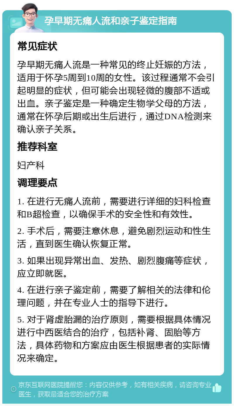 孕早期无痛人流和亲子鉴定指南 常见症状 孕早期无痛人流是一种常见的终止妊娠的方法，适用于怀孕5周到10周的女性。该过程通常不会引起明显的症状，但可能会出现轻微的腹部不适或出血。亲子鉴定是一种确定生物学父母的方法，通常在怀孕后期或出生后进行，通过DNA检测来确认亲子关系。 推荐科室 妇产科 调理要点 1. 在进行无痛人流前，需要进行详细的妇科检查和B超检查，以确保手术的安全性和有效性。 2. 手术后，需要注意休息，避免剧烈运动和性生活，直到医生确认恢复正常。 3. 如果出现异常出血、发热、剧烈腹痛等症状，应立即就医。 4. 在进行亲子鉴定前，需要了解相关的法律和伦理问题，并在专业人士的指导下进行。 5. 对于肾虚胎漏的治疗原则，需要根据具体情况进行中西医结合的治疗，包括补肾、固胎等方法，具体药物和方案应由医生根据患者的实际情况来确定。