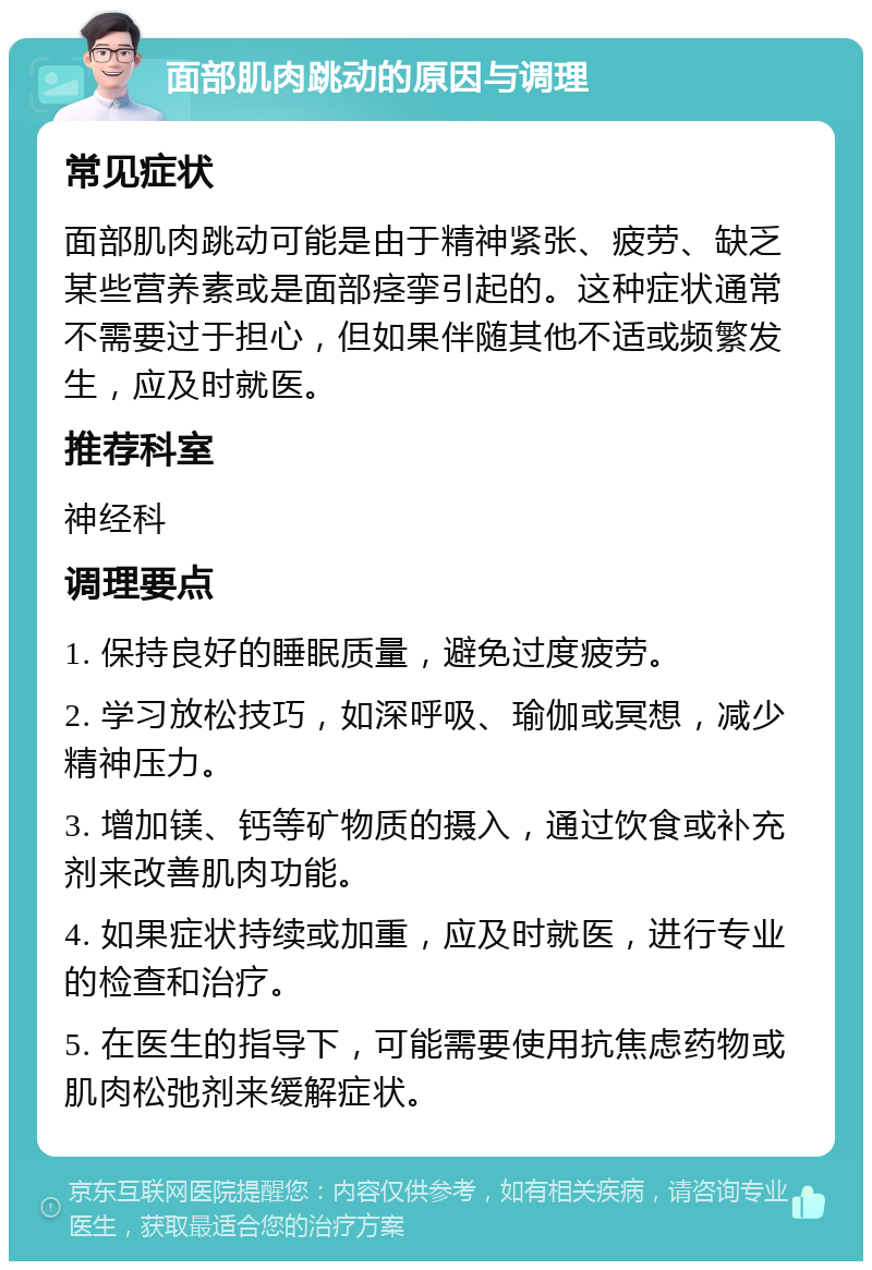 面部肌肉跳动的原因与调理 常见症状 面部肌肉跳动可能是由于精神紧张、疲劳、缺乏某些营养素或是面部痉挛引起的。这种症状通常不需要过于担心，但如果伴随其他不适或频繁发生，应及时就医。 推荐科室 神经科 调理要点 1. 保持良好的睡眠质量，避免过度疲劳。 2. 学习放松技巧，如深呼吸、瑜伽或冥想，减少精神压力。 3. 增加镁、钙等矿物质的摄入，通过饮食或补充剂来改善肌肉功能。 4. 如果症状持续或加重，应及时就医，进行专业的检查和治疗。 5. 在医生的指导下，可能需要使用抗焦虑药物或肌肉松弛剂来缓解症状。