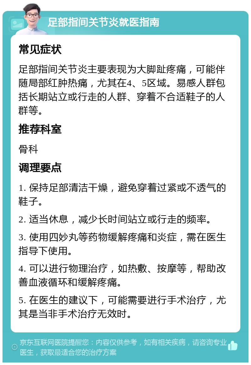 足部指间关节炎就医指南 常见症状 足部指间关节炎主要表现为大脚趾疼痛，可能伴随局部红肿热痛，尤其在4、5区域。易感人群包括长期站立或行走的人群、穿着不合适鞋子的人群等。 推荐科室 骨科 调理要点 1. 保持足部清洁干燥，避免穿着过紧或不透气的鞋子。 2. 适当休息，减少长时间站立或行走的频率。 3. 使用四妙丸等药物缓解疼痛和炎症，需在医生指导下使用。 4. 可以进行物理治疗，如热敷、按摩等，帮助改善血液循环和缓解疼痛。 5. 在医生的建议下，可能需要进行手术治疗，尤其是当非手术治疗无效时。