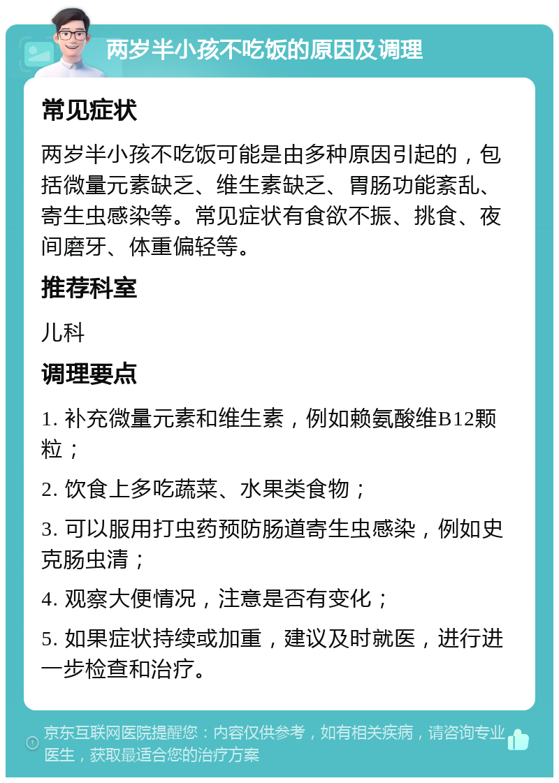 两岁半小孩不吃饭的原因及调理 常见症状 两岁半小孩不吃饭可能是由多种原因引起的，包括微量元素缺乏、维生素缺乏、胃肠功能紊乱、寄生虫感染等。常见症状有食欲不振、挑食、夜间磨牙、体重偏轻等。 推荐科室 儿科 调理要点 1. 补充微量元素和维生素，例如赖氨酸维B12颗粒； 2. 饮食上多吃蔬菜、水果类食物； 3. 可以服用打虫药预防肠道寄生虫感染，例如史克肠虫清； 4. 观察大便情况，注意是否有变化； 5. 如果症状持续或加重，建议及时就医，进行进一步检查和治疗。