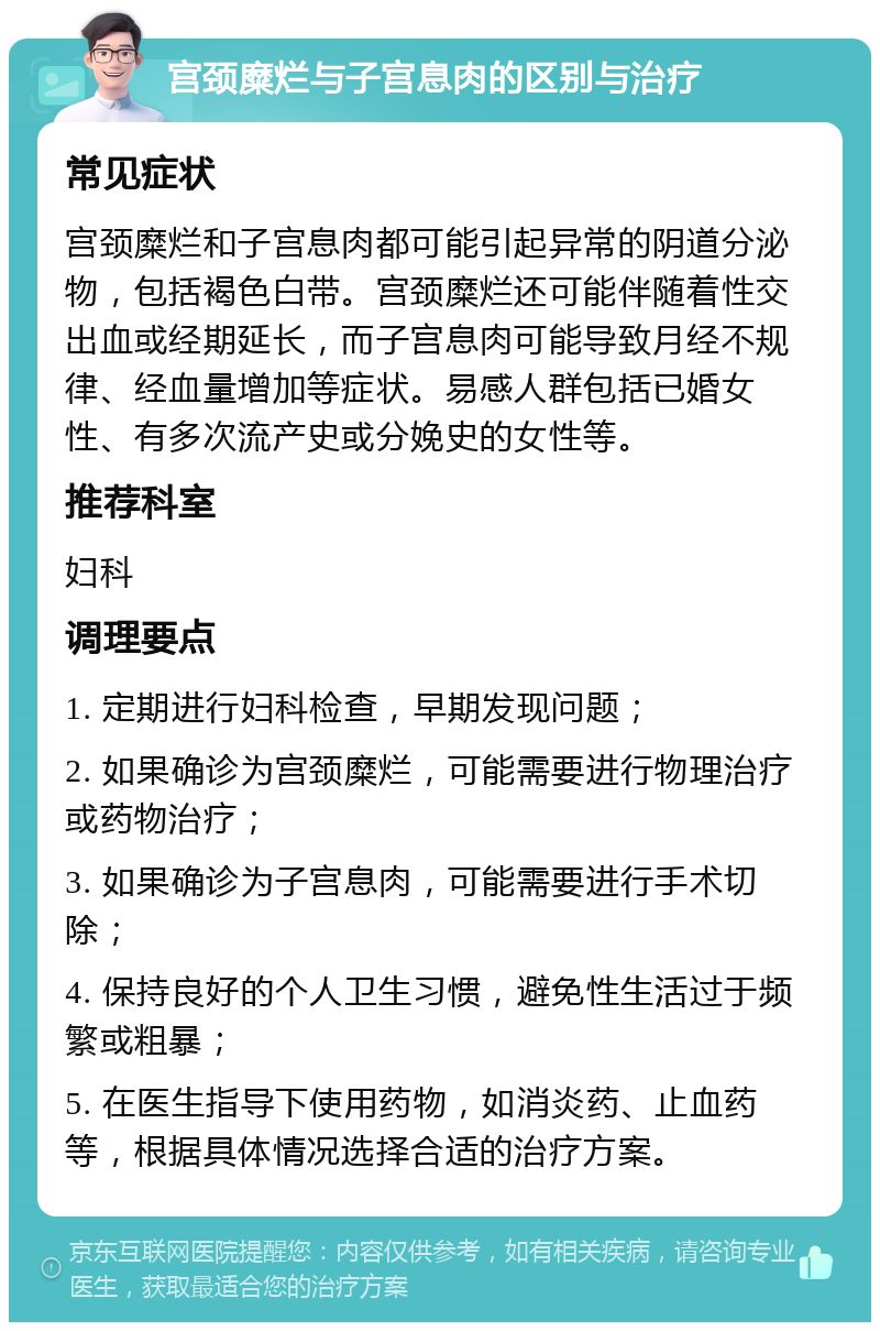 宫颈糜烂与子宫息肉的区别与治疗 常见症状 宫颈糜烂和子宫息肉都可能引起异常的阴道分泌物，包括褐色白带。宫颈糜烂还可能伴随着性交出血或经期延长，而子宫息肉可能导致月经不规律、经血量增加等症状。易感人群包括已婚女性、有多次流产史或分娩史的女性等。 推荐科室 妇科 调理要点 1. 定期进行妇科检查，早期发现问题； 2. 如果确诊为宫颈糜烂，可能需要进行物理治疗或药物治疗； 3. 如果确诊为子宫息肉，可能需要进行手术切除； 4. 保持良好的个人卫生习惯，避免性生活过于频繁或粗暴； 5. 在医生指导下使用药物，如消炎药、止血药等，根据具体情况选择合适的治疗方案。