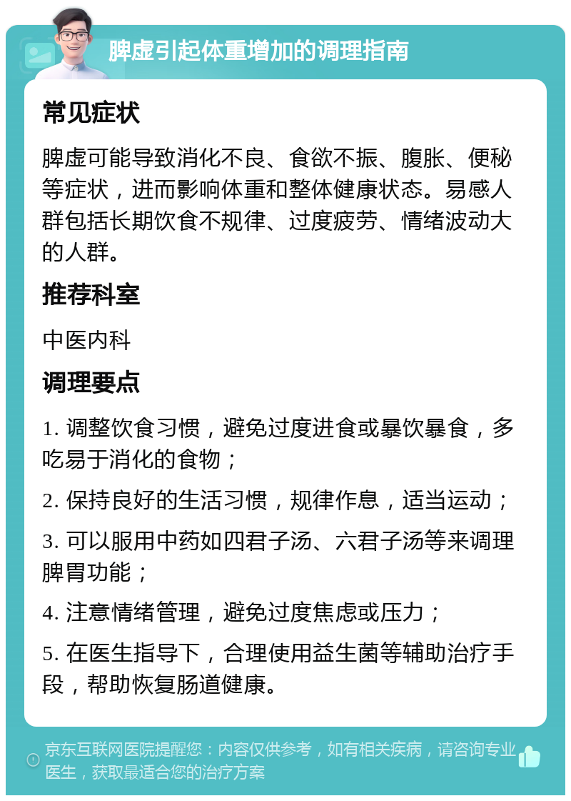 脾虚引起体重增加的调理指南 常见症状 脾虚可能导致消化不良、食欲不振、腹胀、便秘等症状，进而影响体重和整体健康状态。易感人群包括长期饮食不规律、过度疲劳、情绪波动大的人群。 推荐科室 中医内科 调理要点 1. 调整饮食习惯，避免过度进食或暴饮暴食，多吃易于消化的食物； 2. 保持良好的生活习惯，规律作息，适当运动； 3. 可以服用中药如四君子汤、六君子汤等来调理脾胃功能； 4. 注意情绪管理，避免过度焦虑或压力； 5. 在医生指导下，合理使用益生菌等辅助治疗手段，帮助恢复肠道健康。