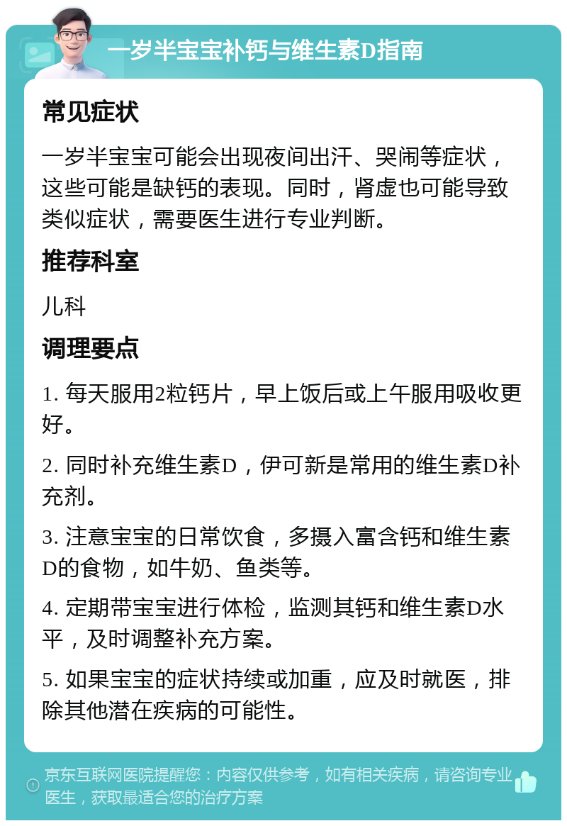 一岁半宝宝补钙与维生素D指南 常见症状 一岁半宝宝可能会出现夜间出汗、哭闹等症状，这些可能是缺钙的表现。同时，肾虚也可能导致类似症状，需要医生进行专业判断。 推荐科室 儿科 调理要点 1. 每天服用2粒钙片，早上饭后或上午服用吸收更好。 2. 同时补充维生素D，伊可新是常用的维生素D补充剂。 3. 注意宝宝的日常饮食，多摄入富含钙和维生素D的食物，如牛奶、鱼类等。 4. 定期带宝宝进行体检，监测其钙和维生素D水平，及时调整补充方案。 5. 如果宝宝的症状持续或加重，应及时就医，排除其他潜在疾病的可能性。