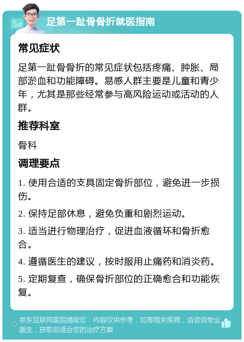 足第一趾骨骨折就医指南 常见症状 足第一趾骨骨折的常见症状包括疼痛、肿胀、局部淤血和功能障碍。易感人群主要是儿童和青少年，尤其是那些经常参与高风险运动或活动的人群。 推荐科室 骨科 调理要点 1. 使用合适的支具固定骨折部位，避免进一步损伤。 2. 保持足部休息，避免负重和剧烈运动。 3. 适当进行物理治疗，促进血液循环和骨折愈合。 4. 遵循医生的建议，按时服用止痛药和消炎药。 5. 定期复查，确保骨折部位的正确愈合和功能恢复。