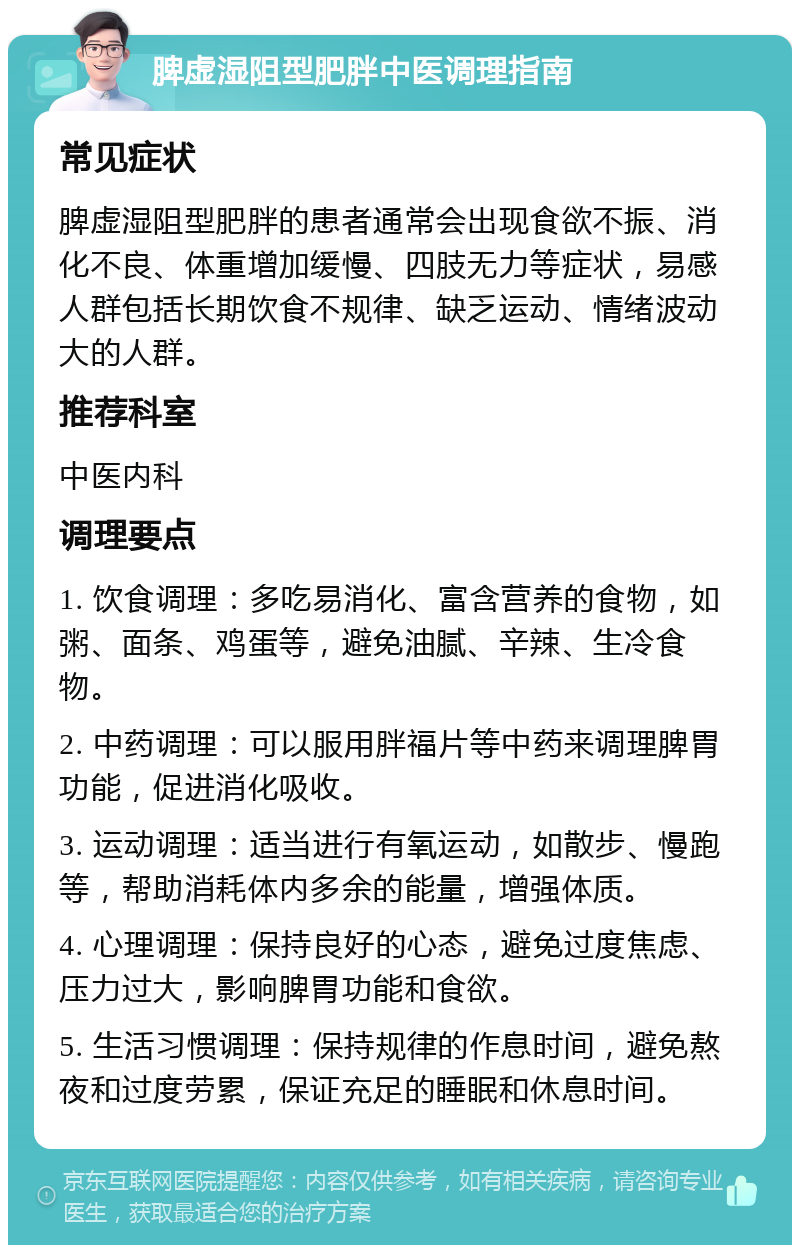 脾虚湿阻型肥胖中医调理指南 常见症状 脾虚湿阻型肥胖的患者通常会出现食欲不振、消化不良、体重增加缓慢、四肢无力等症状，易感人群包括长期饮食不规律、缺乏运动、情绪波动大的人群。 推荐科室 中医内科 调理要点 1. 饮食调理：多吃易消化、富含营养的食物，如粥、面条、鸡蛋等，避免油腻、辛辣、生冷食物。 2. 中药调理：可以服用胖福片等中药来调理脾胃功能，促进消化吸收。 3. 运动调理：适当进行有氧运动，如散步、慢跑等，帮助消耗体内多余的能量，增强体质。 4. 心理调理：保持良好的心态，避免过度焦虑、压力过大，影响脾胃功能和食欲。 5. 生活习惯调理：保持规律的作息时间，避免熬夜和过度劳累，保证充足的睡眠和休息时间。