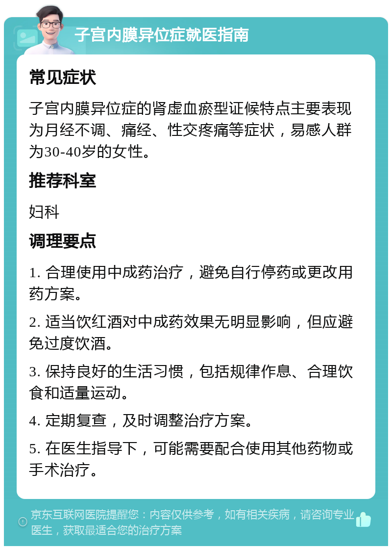 子宫内膜异位症就医指南 常见症状 子宫内膜异位症的肾虚血瘀型证候特点主要表现为月经不调、痛经、性交疼痛等症状，易感人群为30-40岁的女性。 推荐科室 妇科 调理要点 1. 合理使用中成药治疗，避免自行停药或更改用药方案。 2. 适当饮红酒对中成药效果无明显影响，但应避免过度饮酒。 3. 保持良好的生活习惯，包括规律作息、合理饮食和适量运动。 4. 定期复查，及时调整治疗方案。 5. 在医生指导下，可能需要配合使用其他药物或手术治疗。