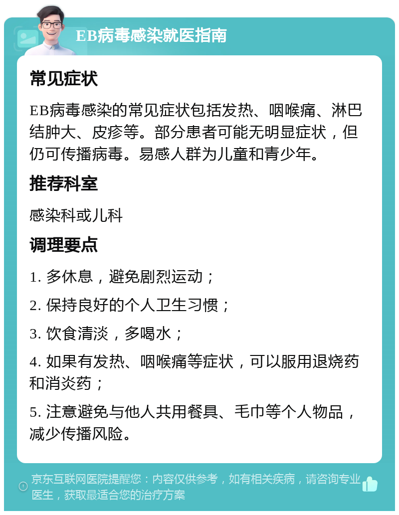 EB病毒感染就医指南 常见症状 EB病毒感染的常见症状包括发热、咽喉痛、淋巴结肿大、皮疹等。部分患者可能无明显症状，但仍可传播病毒。易感人群为儿童和青少年。 推荐科室 感染科或儿科 调理要点 1. 多休息，避免剧烈运动； 2. 保持良好的个人卫生习惯； 3. 饮食清淡，多喝水； 4. 如果有发热、咽喉痛等症状，可以服用退烧药和消炎药； 5. 注意避免与他人共用餐具、毛巾等个人物品，减少传播风险。