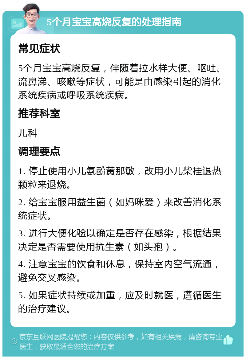 5个月宝宝高烧反复的处理指南 常见症状 5个月宝宝高烧反复，伴随着拉水样大便、呕吐、流鼻涕、咳嗽等症状，可能是由感染引起的消化系统疾病或呼吸系统疾病。 推荐科室 儿科 调理要点 1. 停止使用小儿氨酚黄那敏，改用小儿柴桂退热颗粒来退烧。 2. 给宝宝服用益生菌（如妈咪爱）来改善消化系统症状。 3. 进行大便化验以确定是否存在感染，根据结果决定是否需要使用抗生素（如头孢）。 4. 注意宝宝的饮食和休息，保持室内空气流通，避免交叉感染。 5. 如果症状持续或加重，应及时就医，遵循医生的治疗建议。