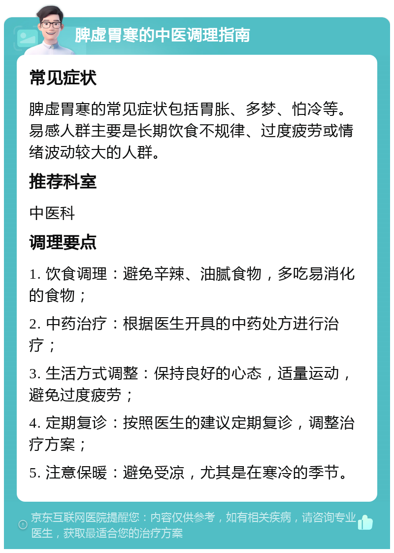 脾虚胃寒的中医调理指南 常见症状 脾虚胃寒的常见症状包括胃胀、多梦、怕冷等。易感人群主要是长期饮食不规律、过度疲劳或情绪波动较大的人群。 推荐科室 中医科 调理要点 1. 饮食调理：避免辛辣、油腻食物，多吃易消化的食物； 2. 中药治疗：根据医生开具的中药处方进行治疗； 3. 生活方式调整：保持良好的心态，适量运动，避免过度疲劳； 4. 定期复诊：按照医生的建议定期复诊，调整治疗方案； 5. 注意保暖：避免受凉，尤其是在寒冷的季节。