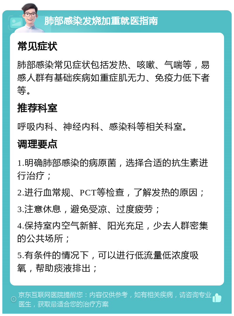 肺部感染发烧加重就医指南 常见症状 肺部感染常见症状包括发热、咳嗽、气喘等，易感人群有基础疾病如重症肌无力、免疫力低下者等。 推荐科室 呼吸内科、神经内科、感染科等相关科室。 调理要点 1.明确肺部感染的病原菌，选择合适的抗生素进行治疗； 2.进行血常规、PCT等检查，了解发热的原因； 3.注意休息，避免受凉、过度疲劳； 4.保持室内空气新鲜、阳光充足，少去人群密集的公共场所； 5.有条件的情况下，可以进行低流量低浓度吸氧，帮助痰液排出；