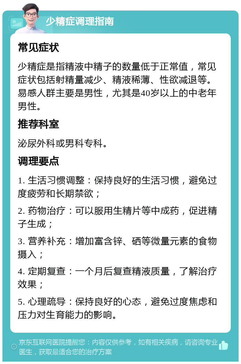 少精症调理指南 常见症状 少精症是指精液中精子的数量低于正常值，常见症状包括射精量减少、精液稀薄、性欲减退等。易感人群主要是男性，尤其是40岁以上的中老年男性。 推荐科室 泌尿外科或男科专科。 调理要点 1. 生活习惯调整：保持良好的生活习惯，避免过度疲劳和长期禁欲； 2. 药物治疗：可以服用生精片等中成药，促进精子生成； 3. 营养补充：增加富含锌、硒等微量元素的食物摄入； 4. 定期复查：一个月后复查精液质量，了解治疗效果； 5. 心理疏导：保持良好的心态，避免过度焦虑和压力对生育能力的影响。