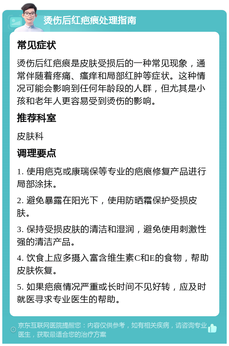 烫伤后红疤痕处理指南 常见症状 烫伤后红疤痕是皮肤受损后的一种常见现象，通常伴随着疼痛、瘙痒和局部红肿等症状。这种情况可能会影响到任何年龄段的人群，但尤其是小孩和老年人更容易受到烫伤的影响。 推荐科室 皮肤科 调理要点 1. 使用疤克或康瑞保等专业的疤痕修复产品进行局部涂抹。 2. 避免暴露在阳光下，使用防晒霜保护受损皮肤。 3. 保持受损皮肤的清洁和湿润，避免使用刺激性强的清洁产品。 4. 饮食上应多摄入富含维生素C和E的食物，帮助皮肤恢复。 5. 如果疤痕情况严重或长时间不见好转，应及时就医寻求专业医生的帮助。