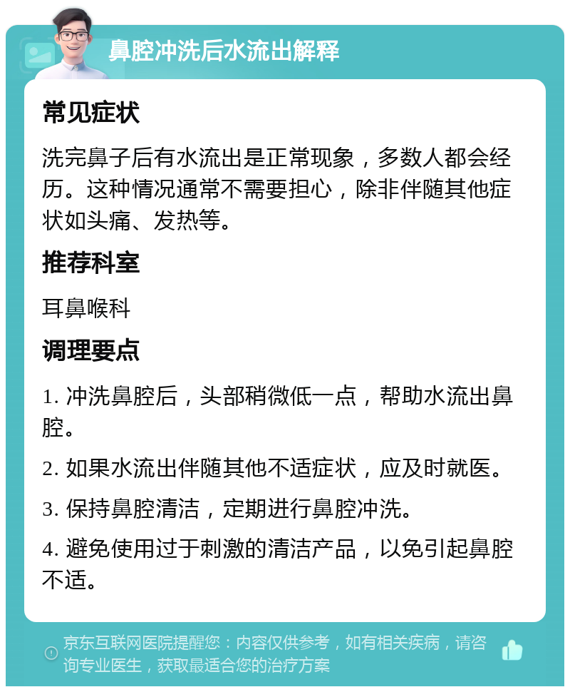 鼻腔冲洗后水流出解释 常见症状 洗完鼻子后有水流出是正常现象，多数人都会经历。这种情况通常不需要担心，除非伴随其他症状如头痛、发热等。 推荐科室 耳鼻喉科 调理要点 1. 冲洗鼻腔后，头部稍微低一点，帮助水流出鼻腔。 2. 如果水流出伴随其他不适症状，应及时就医。 3. 保持鼻腔清洁，定期进行鼻腔冲洗。 4. 避免使用过于刺激的清洁产品，以免引起鼻腔不适。