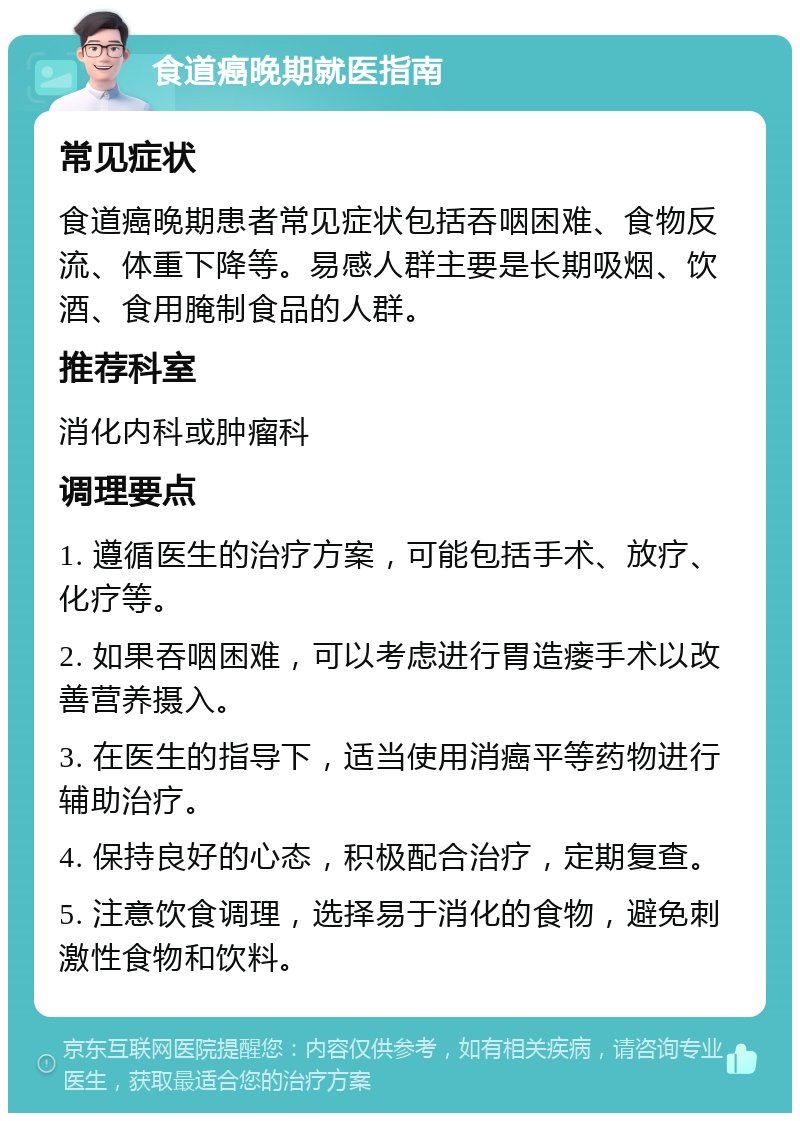 食道癌晚期就医指南 常见症状 食道癌晚期患者常见症状包括吞咽困难、食物反流、体重下降等。易感人群主要是长期吸烟、饮酒、食用腌制食品的人群。 推荐科室 消化内科或肿瘤科 调理要点 1. 遵循医生的治疗方案，可能包括手术、放疗、化疗等。 2. 如果吞咽困难，可以考虑进行胃造瘘手术以改善营养摄入。 3. 在医生的指导下，适当使用消癌平等药物进行辅助治疗。 4. 保持良好的心态，积极配合治疗，定期复查。 5. 注意饮食调理，选择易于消化的食物，避免刺激性食物和饮料。