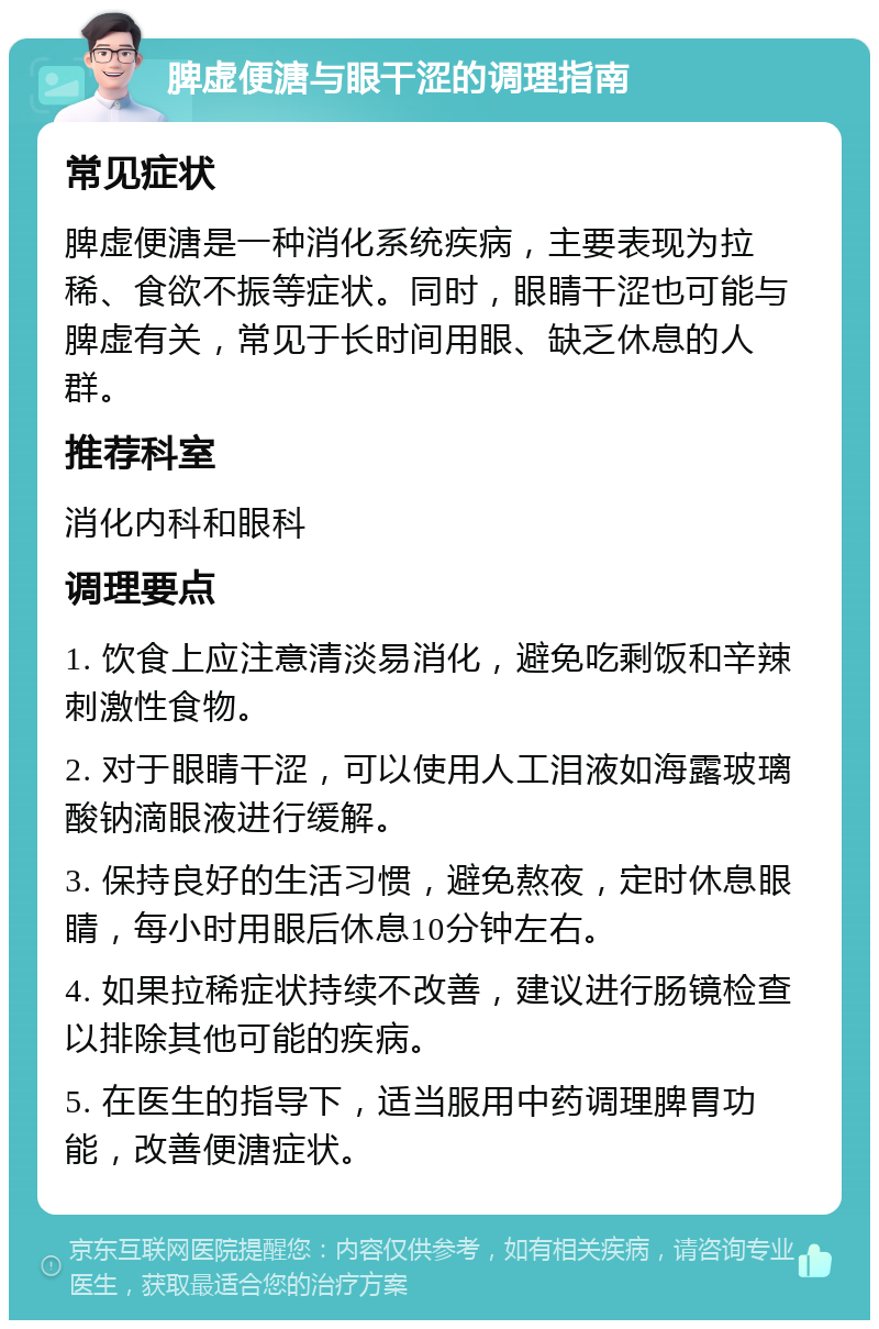 脾虚便溏与眼干涩的调理指南 常见症状 脾虚便溏是一种消化系统疾病，主要表现为拉稀、食欲不振等症状。同时，眼睛干涩也可能与脾虚有关，常见于长时间用眼、缺乏休息的人群。 推荐科室 消化内科和眼科 调理要点 1. 饮食上应注意清淡易消化，避免吃剩饭和辛辣刺激性食物。 2. 对于眼睛干涩，可以使用人工泪液如海露玻璃酸钠滴眼液进行缓解。 3. 保持良好的生活习惯，避免熬夜，定时休息眼睛，每小时用眼后休息10分钟左右。 4. 如果拉稀症状持续不改善，建议进行肠镜检查以排除其他可能的疾病。 5. 在医生的指导下，适当服用中药调理脾胃功能，改善便溏症状。