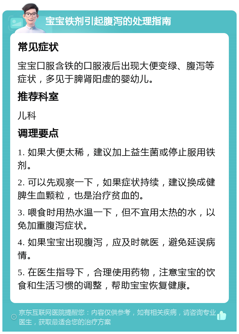 宝宝铁剂引起腹泻的处理指南 常见症状 宝宝口服含铁的口服液后出现大便变绿、腹泻等症状，多见于脾肾阳虚的婴幼儿。 推荐科室 儿科 调理要点 1. 如果大便太稀，建议加上益生菌或停止服用铁剂。 2. 可以先观察一下，如果症状持续，建议换成健脾生血颗粒，也是治疗贫血的。 3. 喂食时用热水温一下，但不宜用太热的水，以免加重腹泻症状。 4. 如果宝宝出现腹泻，应及时就医，避免延误病情。 5. 在医生指导下，合理使用药物，注意宝宝的饮食和生活习惯的调整，帮助宝宝恢复健康。