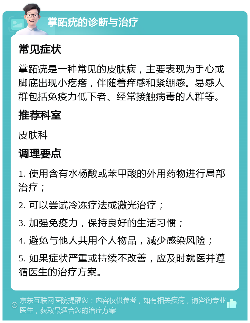 掌跖疣的诊断与治疗 常见症状 掌跖疣是一种常见的皮肤病，主要表现为手心或脚底出现小疙瘩，伴随着痒感和紧绷感。易感人群包括免疫力低下者、经常接触病毒的人群等。 推荐科室 皮肤科 调理要点 1. 使用含有水杨酸或苯甲酸的外用药物进行局部治疗； 2. 可以尝试冷冻疗法或激光治疗； 3. 加强免疫力，保持良好的生活习惯； 4. 避免与他人共用个人物品，减少感染风险； 5. 如果症状严重或持续不改善，应及时就医并遵循医生的治疗方案。