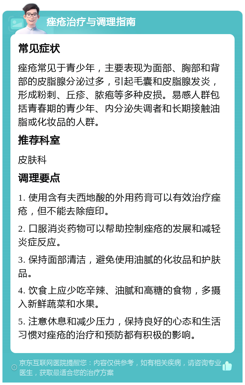 痤疮治疗与调理指南 常见症状 痤疮常见于青少年，主要表现为面部、胸部和背部的皮脂腺分泌过多，引起毛囊和皮脂腺发炎，形成粉刺、丘疹、脓疱等多种皮损。易感人群包括青春期的青少年、内分泌失调者和长期接触油脂或化妆品的人群。 推荐科室 皮肤科 调理要点 1. 使用含有夫西地酸的外用药膏可以有效治疗痤疮，但不能去除痘印。 2. 口服消炎药物可以帮助控制痤疮的发展和减轻炎症反应。 3. 保持面部清洁，避免使用油腻的化妆品和护肤品。 4. 饮食上应少吃辛辣、油腻和高糖的食物，多摄入新鲜蔬菜和水果。 5. 注意休息和减少压力，保持良好的心态和生活习惯对痤疮的治疗和预防都有积极的影响。