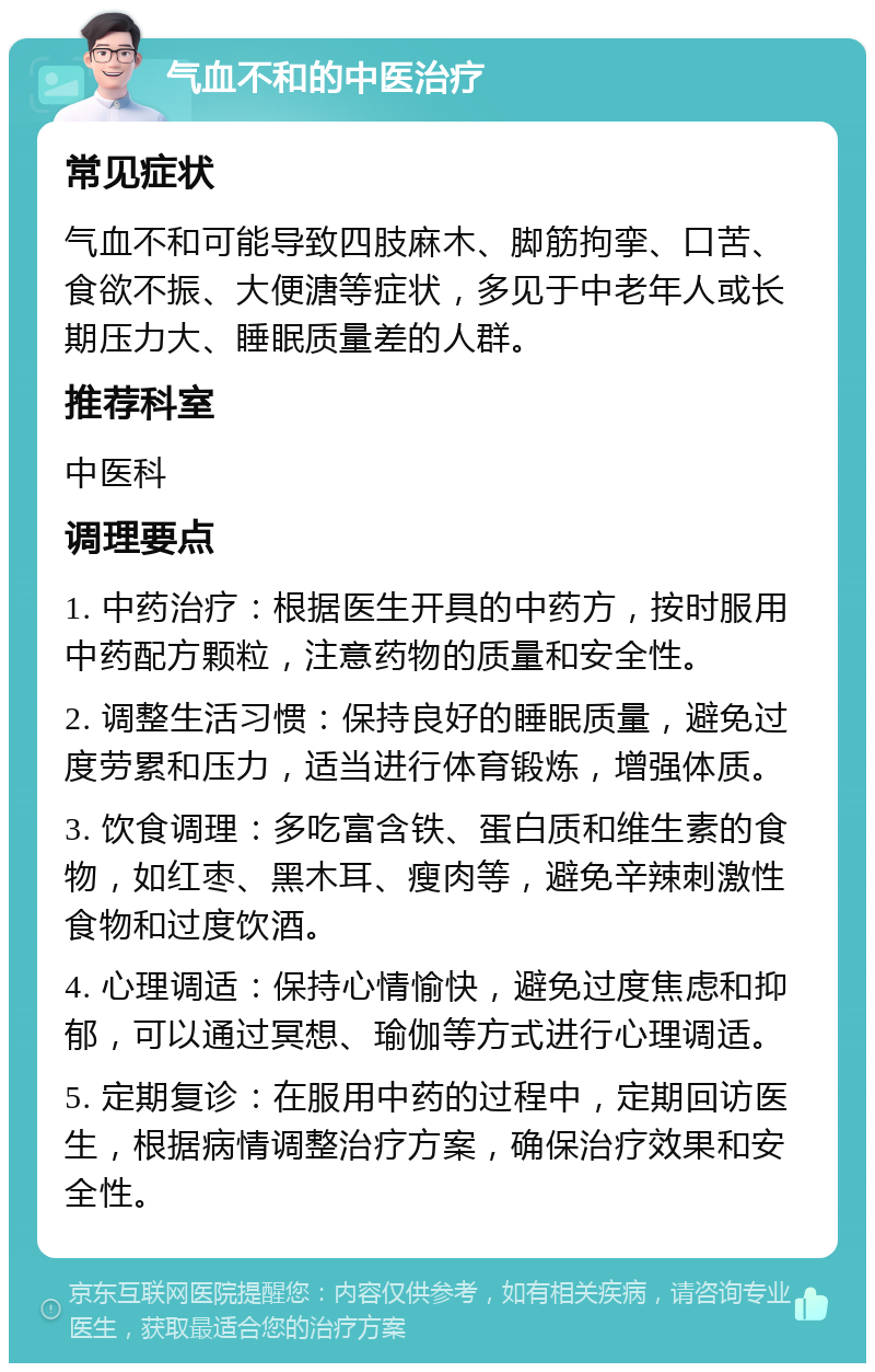 气血不和的中医治疗 常见症状 气血不和可能导致四肢麻木、脚筋拘挛、口苦、食欲不振、大便溏等症状，多见于中老年人或长期压力大、睡眠质量差的人群。 推荐科室 中医科 调理要点 1. 中药治疗：根据医生开具的中药方，按时服用中药配方颗粒，注意药物的质量和安全性。 2. 调整生活习惯：保持良好的睡眠质量，避免过度劳累和压力，适当进行体育锻炼，增强体质。 3. 饮食调理：多吃富含铁、蛋白质和维生素的食物，如红枣、黑木耳、瘦肉等，避免辛辣刺激性食物和过度饮酒。 4. 心理调适：保持心情愉快，避免过度焦虑和抑郁，可以通过冥想、瑜伽等方式进行心理调适。 5. 定期复诊：在服用中药的过程中，定期回访医生，根据病情调整治疗方案，确保治疗效果和安全性。