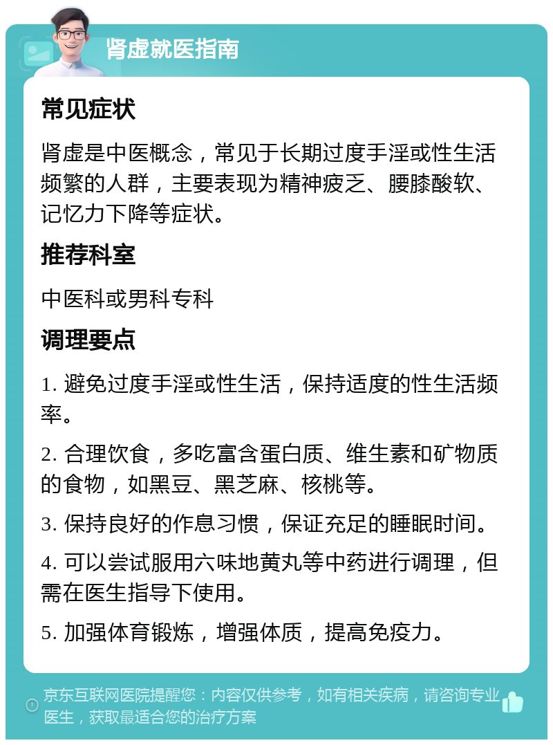 肾虚就医指南 常见症状 肾虚是中医概念，常见于长期过度手淫或性生活频繁的人群，主要表现为精神疲乏、腰膝酸软、记忆力下降等症状。 推荐科室 中医科或男科专科 调理要点 1. 避免过度手淫或性生活，保持适度的性生活频率。 2. 合理饮食，多吃富含蛋白质、维生素和矿物质的食物，如黑豆、黑芝麻、核桃等。 3. 保持良好的作息习惯，保证充足的睡眠时间。 4. 可以尝试服用六味地黄丸等中药进行调理，但需在医生指导下使用。 5. 加强体育锻炼，增强体质，提高免疫力。