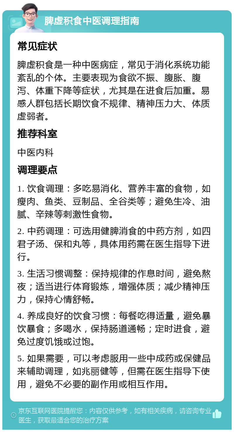 脾虚积食中医调理指南 常见症状 脾虚积食是一种中医病症，常见于消化系统功能紊乱的个体。主要表现为食欲不振、腹胀、腹泻、体重下降等症状，尤其是在进食后加重。易感人群包括长期饮食不规律、精神压力大、体质虚弱者。 推荐科室 中医内科 调理要点 1. 饮食调理：多吃易消化、营养丰富的食物，如瘦肉、鱼类、豆制品、全谷类等；避免生冷、油腻、辛辣等刺激性食物。 2. 中药调理：可选用健脾消食的中药方剂，如四君子汤、保和丸等，具体用药需在医生指导下进行。 3. 生活习惯调整：保持规律的作息时间，避免熬夜；适当进行体育锻炼，增强体质；减少精神压力，保持心情舒畅。 4. 养成良好的饮食习惯：每餐吃得适量，避免暴饮暴食；多喝水，保持肠道通畅；定时进食，避免过度饥饿或过饱。 5. 如果需要，可以考虑服用一些中成药或保健品来辅助调理，如兆丽健等，但需在医生指导下使用，避免不必要的副作用或相互作用。