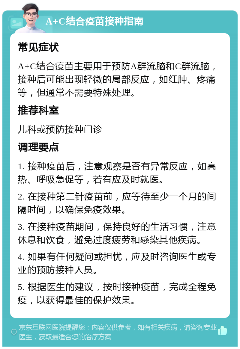 A+C结合疫苗接种指南 常见症状 A+C结合疫苗主要用于预防A群流脑和C群流脑，接种后可能出现轻微的局部反应，如红肿、疼痛等，但通常不需要特殊处理。 推荐科室 儿科或预防接种门诊 调理要点 1. 接种疫苗后，注意观察是否有异常反应，如高热、呼吸急促等，若有应及时就医。 2. 在接种第二针疫苗前，应等待至少一个月的间隔时间，以确保免疫效果。 3. 在接种疫苗期间，保持良好的生活习惯，注意休息和饮食，避免过度疲劳和感染其他疾病。 4. 如果有任何疑问或担忧，应及时咨询医生或专业的预防接种人员。 5. 根据医生的建议，按时接种疫苗，完成全程免疫，以获得最佳的保护效果。