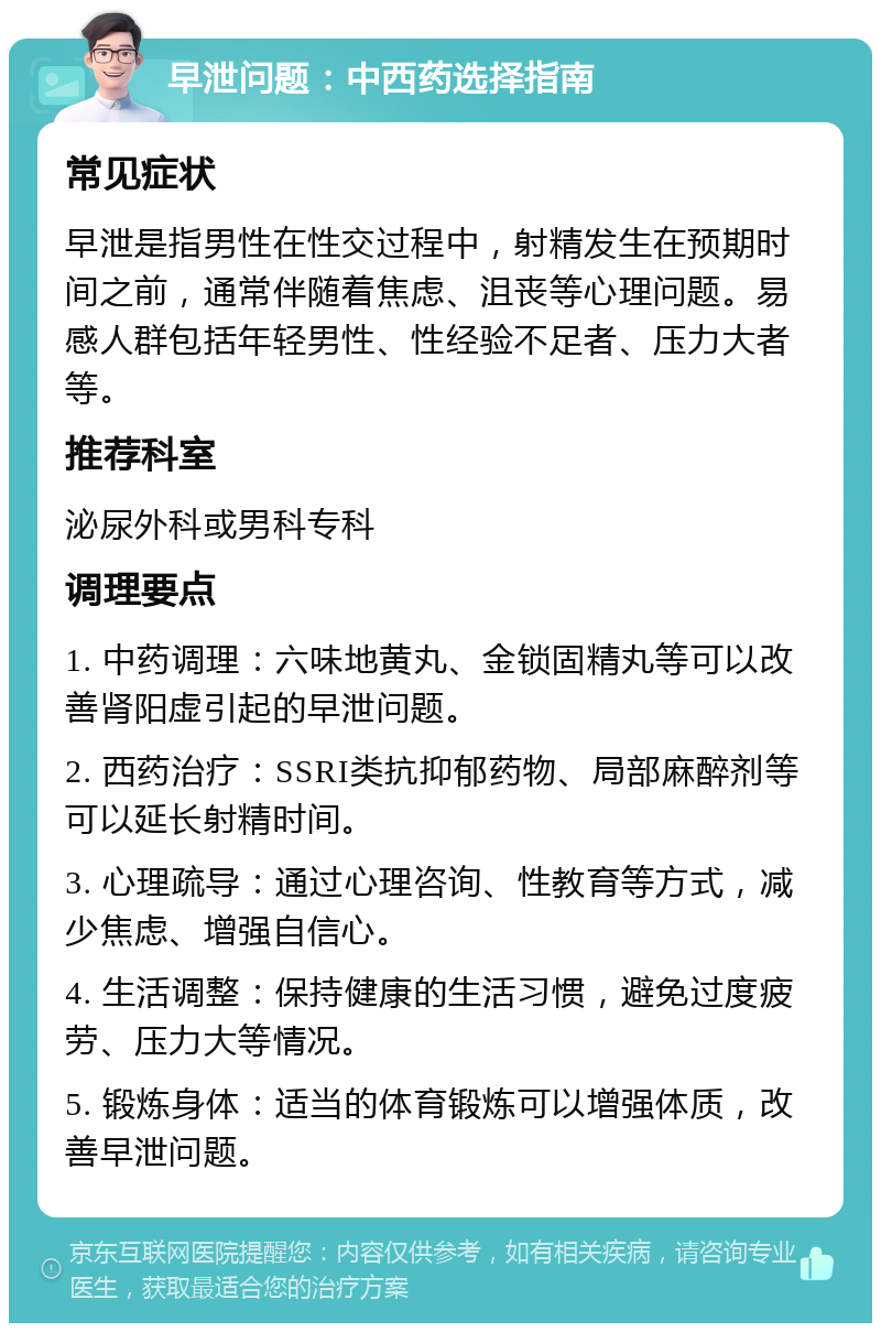 早泄问题：中西药选择指南 常见症状 早泄是指男性在性交过程中，射精发生在预期时间之前，通常伴随着焦虑、沮丧等心理问题。易感人群包括年轻男性、性经验不足者、压力大者等。 推荐科室 泌尿外科或男科专科 调理要点 1. 中药调理：六味地黄丸、金锁固精丸等可以改善肾阳虚引起的早泄问题。 2. 西药治疗：SSRI类抗抑郁药物、局部麻醉剂等可以延长射精时间。 3. 心理疏导：通过心理咨询、性教育等方式，减少焦虑、增强自信心。 4. 生活调整：保持健康的生活习惯，避免过度疲劳、压力大等情况。 5. 锻炼身体：适当的体育锻炼可以增强体质，改善早泄问题。