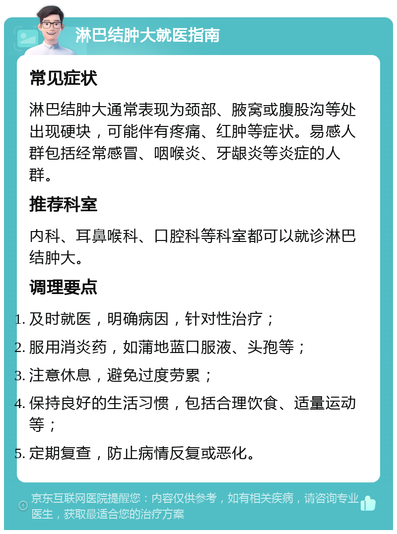 淋巴结肿大就医指南 常见症状 淋巴结肿大通常表现为颈部、腋窝或腹股沟等处出现硬块，可能伴有疼痛、红肿等症状。易感人群包括经常感冒、咽喉炎、牙龈炎等炎症的人群。 推荐科室 内科、耳鼻喉科、口腔科等科室都可以就诊淋巴结肿大。 调理要点 及时就医，明确病因，针对性治疗； 服用消炎药，如蒲地蓝口服液、头孢等； 注意休息，避免过度劳累； 保持良好的生活习惯，包括合理饮食、适量运动等； 定期复查，防止病情反复或恶化。