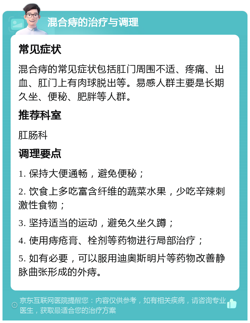 混合痔的治疗与调理 常见症状 混合痔的常见症状包括肛门周围不适、疼痛、出血、肛门上有肉球脱出等。易感人群主要是长期久坐、便秘、肥胖等人群。 推荐科室 肛肠科 调理要点 1. 保持大便通畅，避免便秘； 2. 饮食上多吃富含纤维的蔬菜水果，少吃辛辣刺激性食物； 3. 坚持适当的运动，避免久坐久蹲； 4. 使用痔疮膏、栓剂等药物进行局部治疗； 5. 如有必要，可以服用迪奥斯明片等药物改善静脉曲张形成的外痔。