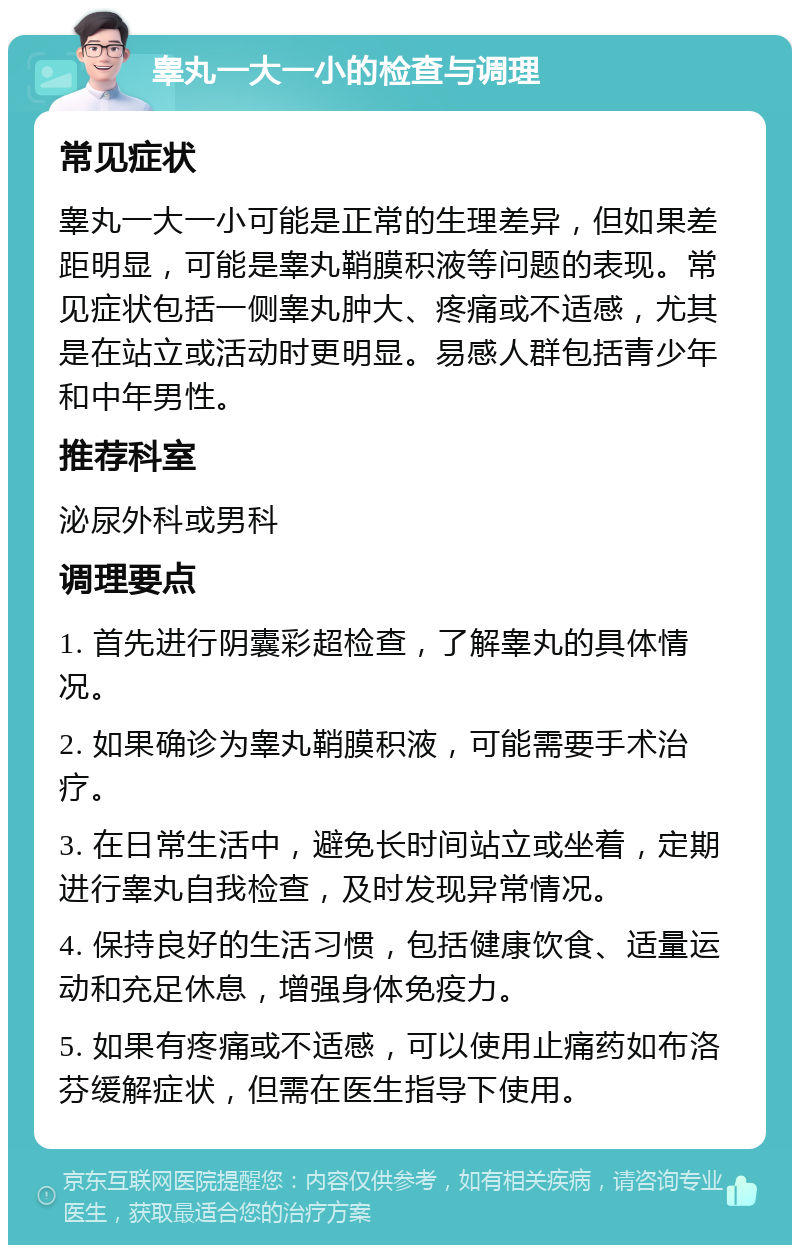 睾丸一大一小的检查与调理 常见症状 睾丸一大一小可能是正常的生理差异，但如果差距明显，可能是睾丸鞘膜积液等问题的表现。常见症状包括一侧睾丸肿大、疼痛或不适感，尤其是在站立或活动时更明显。易感人群包括青少年和中年男性。 推荐科室 泌尿外科或男科 调理要点 1. 首先进行阴囊彩超检查，了解睾丸的具体情况。 2. 如果确诊为睾丸鞘膜积液，可能需要手术治疗。 3. 在日常生活中，避免长时间站立或坐着，定期进行睾丸自我检查，及时发现异常情况。 4. 保持良好的生活习惯，包括健康饮食、适量运动和充足休息，增强身体免疫力。 5. 如果有疼痛或不适感，可以使用止痛药如布洛芬缓解症状，但需在医生指导下使用。