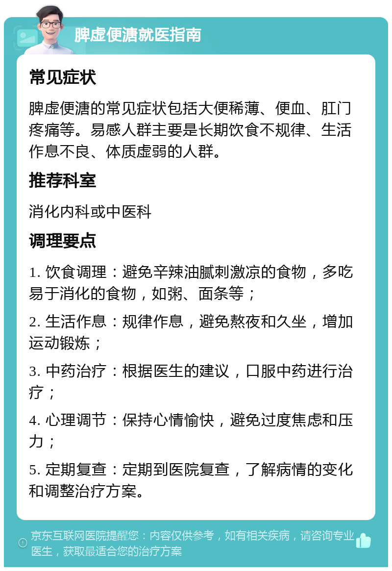 脾虚便溏就医指南 常见症状 脾虚便溏的常见症状包括大便稀薄、便血、肛门疼痛等。易感人群主要是长期饮食不规律、生活作息不良、体质虚弱的人群。 推荐科室 消化内科或中医科 调理要点 1. 饮食调理：避免辛辣油腻刺激凉的食物，多吃易于消化的食物，如粥、面条等； 2. 生活作息：规律作息，避免熬夜和久坐，增加运动锻炼； 3. 中药治疗：根据医生的建议，口服中药进行治疗； 4. 心理调节：保持心情愉快，避免过度焦虑和压力； 5. 定期复查：定期到医院复查，了解病情的变化和调整治疗方案。