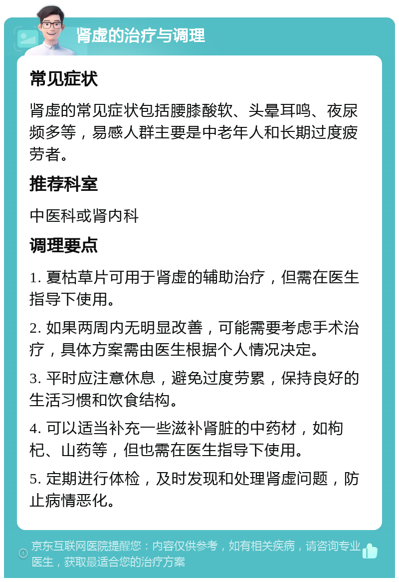 肾虚的治疗与调理 常见症状 肾虚的常见症状包括腰膝酸软、头晕耳鸣、夜尿频多等，易感人群主要是中老年人和长期过度疲劳者。 推荐科室 中医科或肾内科 调理要点 1. 夏枯草片可用于肾虚的辅助治疗，但需在医生指导下使用。 2. 如果两周内无明显改善，可能需要考虑手术治疗，具体方案需由医生根据个人情况决定。 3. 平时应注意休息，避免过度劳累，保持良好的生活习惯和饮食结构。 4. 可以适当补充一些滋补肾脏的中药材，如枸杞、山药等，但也需在医生指导下使用。 5. 定期进行体检，及时发现和处理肾虚问题，防止病情恶化。