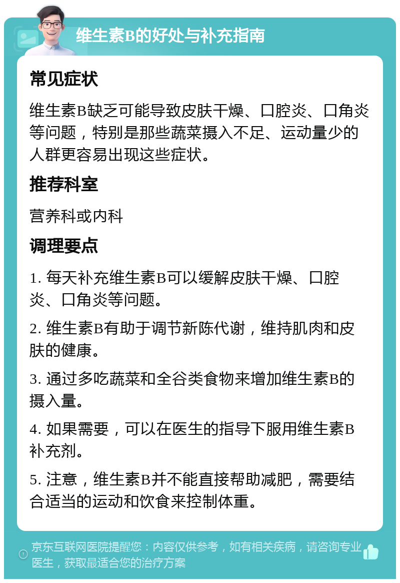 维生素B的好处与补充指南 常见症状 维生素B缺乏可能导致皮肤干燥、口腔炎、口角炎等问题，特别是那些蔬菜摄入不足、运动量少的人群更容易出现这些症状。 推荐科室 营养科或内科 调理要点 1. 每天补充维生素B可以缓解皮肤干燥、口腔炎、口角炎等问题。 2. 维生素B有助于调节新陈代谢，维持肌肉和皮肤的健康。 3. 通过多吃蔬菜和全谷类食物来增加维生素B的摄入量。 4. 如果需要，可以在医生的指导下服用维生素B补充剂。 5. 注意，维生素B并不能直接帮助减肥，需要结合适当的运动和饮食来控制体重。