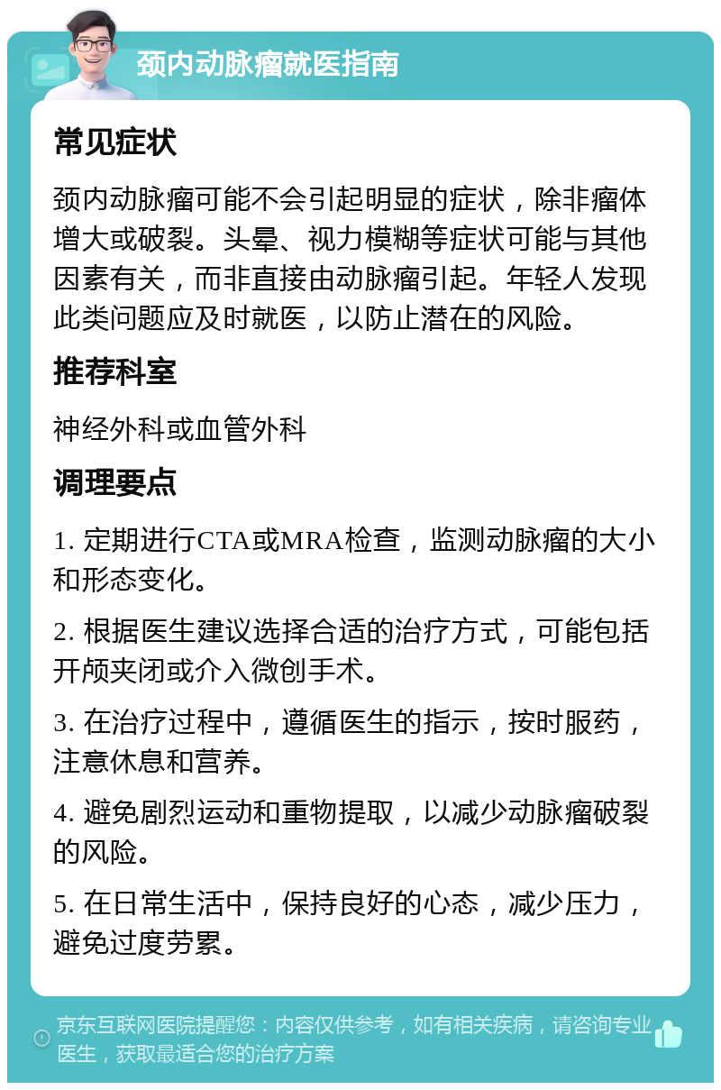 颈内动脉瘤就医指南 常见症状 颈内动脉瘤可能不会引起明显的症状，除非瘤体增大或破裂。头晕、视力模糊等症状可能与其他因素有关，而非直接由动脉瘤引起。年轻人发现此类问题应及时就医，以防止潜在的风险。 推荐科室 神经外科或血管外科 调理要点 1. 定期进行CTA或MRA检查，监测动脉瘤的大小和形态变化。 2. 根据医生建议选择合适的治疗方式，可能包括开颅夹闭或介入微创手术。 3. 在治疗过程中，遵循医生的指示，按时服药，注意休息和营养。 4. 避免剧烈运动和重物提取，以减少动脉瘤破裂的风险。 5. 在日常生活中，保持良好的心态，减少压力，避免过度劳累。