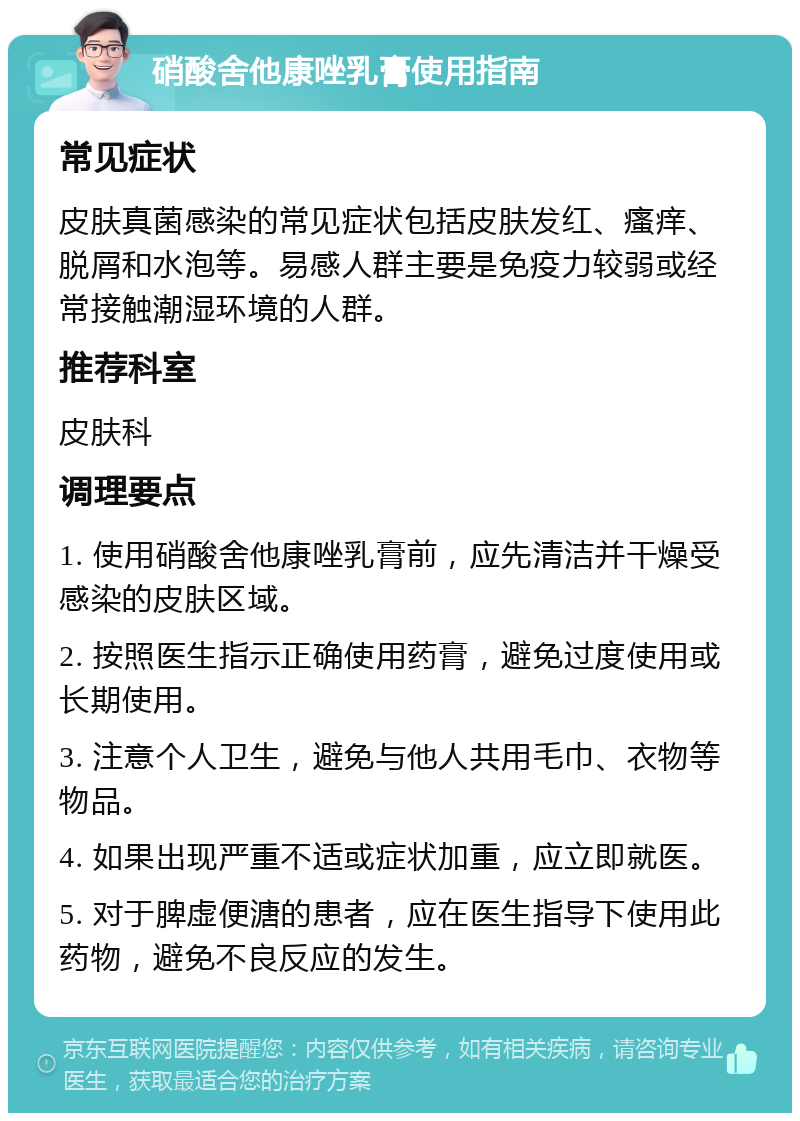 硝酸舍他康唑乳膏使用指南 常见症状 皮肤真菌感染的常见症状包括皮肤发红、瘙痒、脱屑和水泡等。易感人群主要是免疫力较弱或经常接触潮湿环境的人群。 推荐科室 皮肤科 调理要点 1. 使用硝酸舍他康唑乳膏前，应先清洁并干燥受感染的皮肤区域。 2. 按照医生指示正确使用药膏，避免过度使用或长期使用。 3. 注意个人卫生，避免与他人共用毛巾、衣物等物品。 4. 如果出现严重不适或症状加重，应立即就医。 5. 对于脾虚便溏的患者，应在医生指导下使用此药物，避免不良反应的发生。