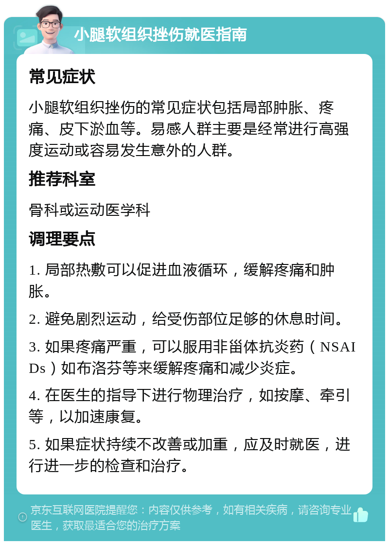 小腿软组织挫伤就医指南 常见症状 小腿软组织挫伤的常见症状包括局部肿胀、疼痛、皮下淤血等。易感人群主要是经常进行高强度运动或容易发生意外的人群。 推荐科室 骨科或运动医学科 调理要点 1. 局部热敷可以促进血液循环，缓解疼痛和肿胀。 2. 避免剧烈运动，给受伤部位足够的休息时间。 3. 如果疼痛严重，可以服用非甾体抗炎药（NSAIDs）如布洛芬等来缓解疼痛和减少炎症。 4. 在医生的指导下进行物理治疗，如按摩、牵引等，以加速康复。 5. 如果症状持续不改善或加重，应及时就医，进行进一步的检查和治疗。