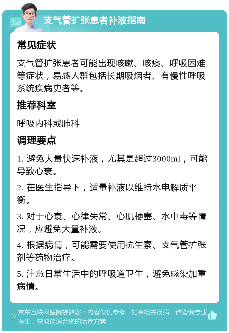 支气管扩张患者补液指南 常见症状 支气管扩张患者可能出现咳嗽、咳痰、呼吸困难等症状，易感人群包括长期吸烟者、有慢性呼吸系统疾病史者等。 推荐科室 呼吸内科或肺科 调理要点 1. 避免大量快速补液，尤其是超过3000ml，可能导致心衰。 2. 在医生指导下，适量补液以维持水电解质平衡。 3. 对于心衰、心律失常、心肌梗塞、水中毒等情况，应避免大量补液。 4. 根据病情，可能需要使用抗生素、支气管扩张剂等药物治疗。 5. 注意日常生活中的呼吸道卫生，避免感染加重病情。