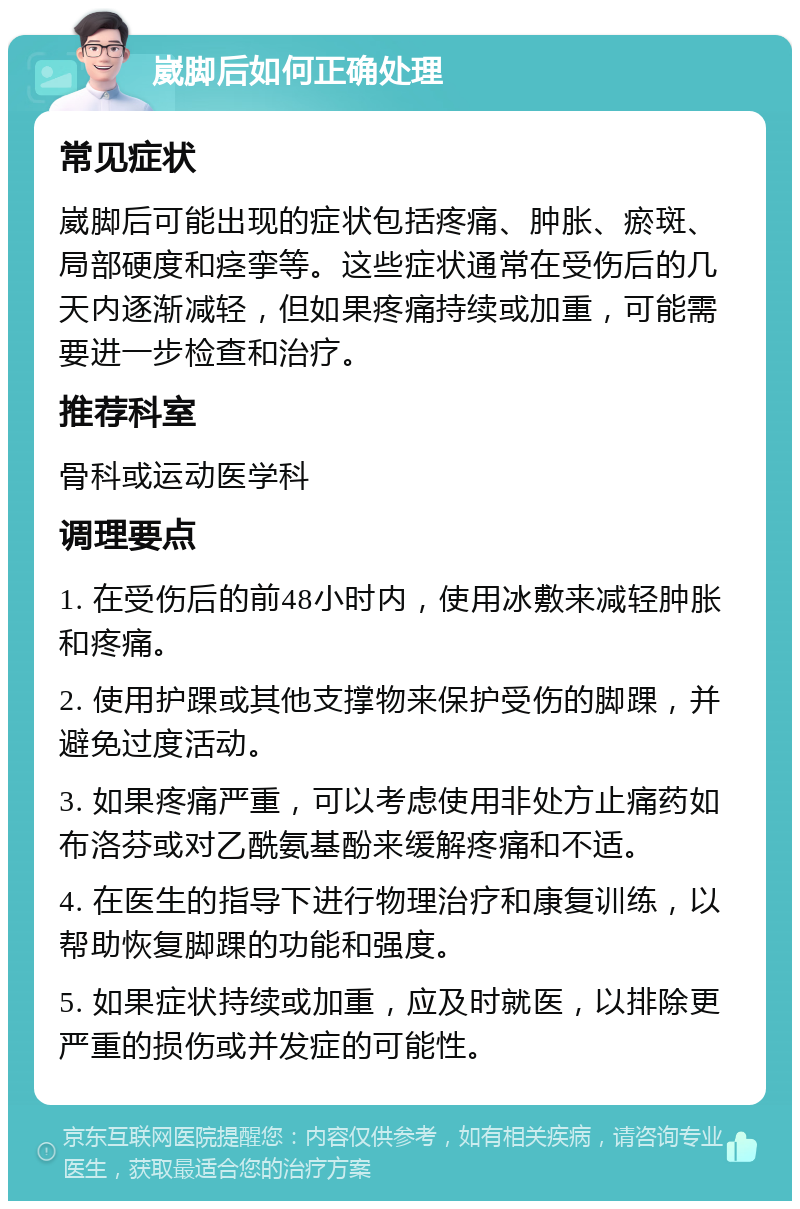 崴脚后如何正确处理 常见症状 崴脚后可能出现的症状包括疼痛、肿胀、瘀斑、局部硬度和痉挛等。这些症状通常在受伤后的几天内逐渐减轻，但如果疼痛持续或加重，可能需要进一步检查和治疗。 推荐科室 骨科或运动医学科 调理要点 1. 在受伤后的前48小时内，使用冰敷来减轻肿胀和疼痛。 2. 使用护踝或其他支撑物来保护受伤的脚踝，并避免过度活动。 3. 如果疼痛严重，可以考虑使用非处方止痛药如布洛芬或对乙酰氨基酚来缓解疼痛和不适。 4. 在医生的指导下进行物理治疗和康复训练，以帮助恢复脚踝的功能和强度。 5. 如果症状持续或加重，应及时就医，以排除更严重的损伤或并发症的可能性。