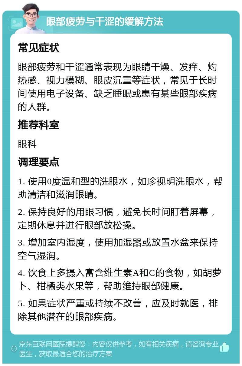 眼部疲劳与干涩的缓解方法 常见症状 眼部疲劳和干涩通常表现为眼睛干燥、发痒、灼热感、视力模糊、眼皮沉重等症状，常见于长时间使用电子设备、缺乏睡眠或患有某些眼部疾病的人群。 推荐科室 眼科 调理要点 1. 使用0度温和型的洗眼水，如珍视明洗眼水，帮助清洁和滋润眼睛。 2. 保持良好的用眼习惯，避免长时间盯着屏幕，定期休息并进行眼部放松操。 3. 增加室内湿度，使用加湿器或放置水盆来保持空气湿润。 4. 饮食上多摄入富含维生素A和C的食物，如胡萝卜、柑橘类水果等，帮助维持眼部健康。 5. 如果症状严重或持续不改善，应及时就医，排除其他潜在的眼部疾病。