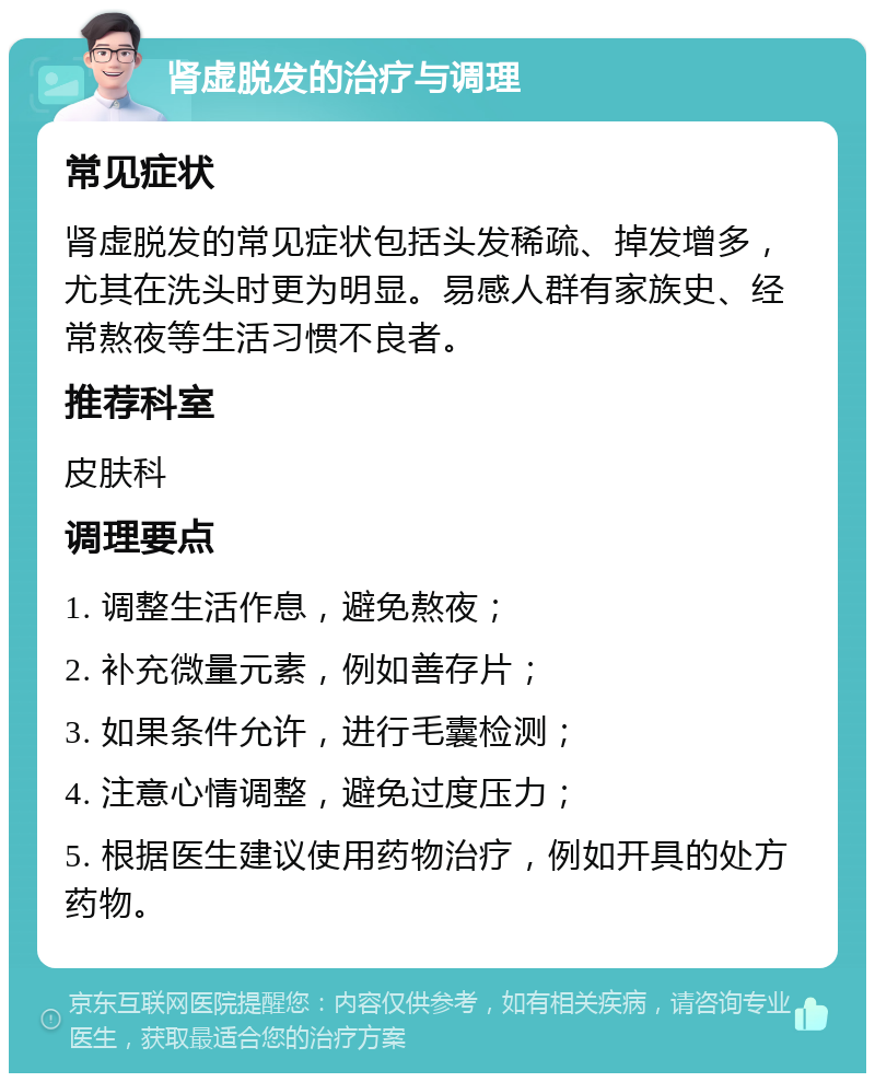 肾虚脱发的治疗与调理 常见症状 肾虚脱发的常见症状包括头发稀疏、掉发增多，尤其在洗头时更为明显。易感人群有家族史、经常熬夜等生活习惯不良者。 推荐科室 皮肤科 调理要点 1. 调整生活作息，避免熬夜； 2. 补充微量元素，例如善存片； 3. 如果条件允许，进行毛囊检测； 4. 注意心情调整，避免过度压力； 5. 根据医生建议使用药物治疗，例如开具的处方药物。