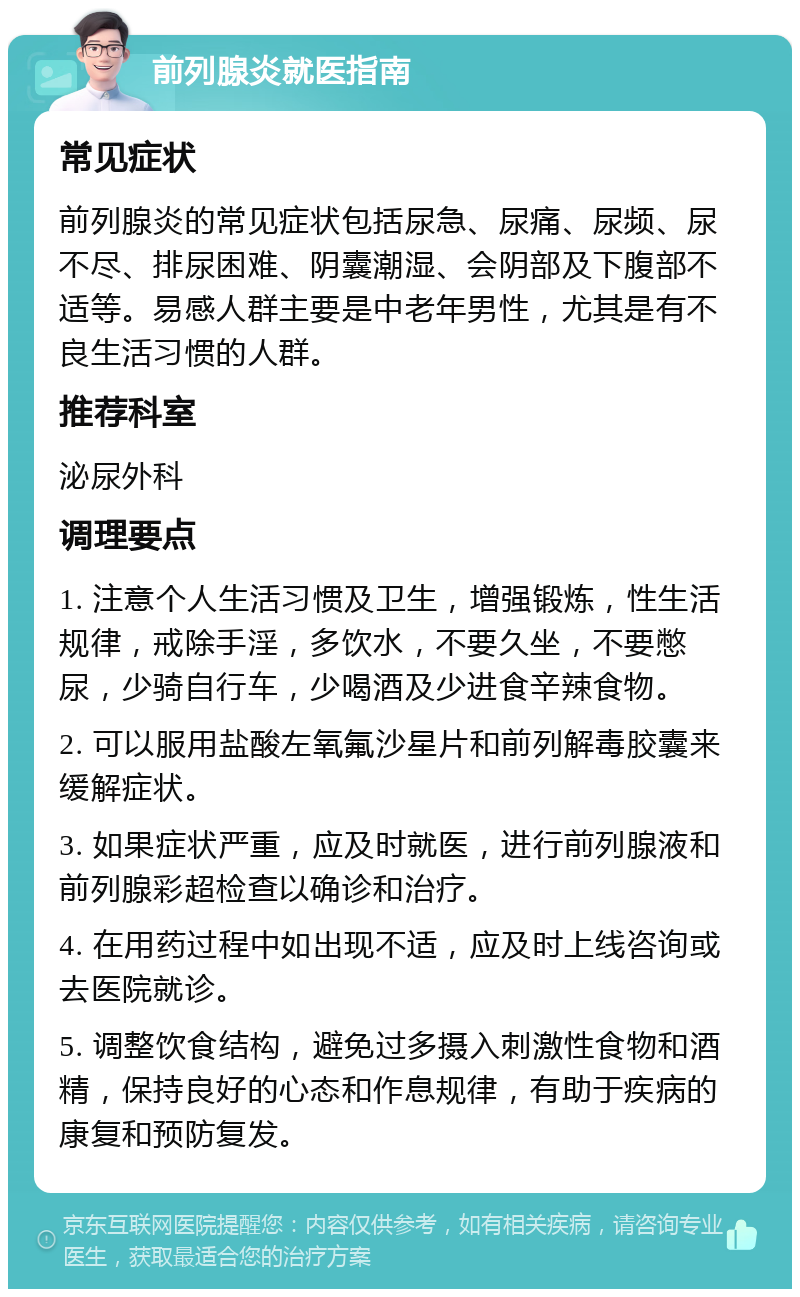 前列腺炎就医指南 常见症状 前列腺炎的常见症状包括尿急、尿痛、尿频、尿不尽、排尿困难、阴囊潮湿、会阴部及下腹部不适等。易感人群主要是中老年男性，尤其是有不良生活习惯的人群。 推荐科室 泌尿外科 调理要点 1. 注意个人生活习惯及卫生，增强锻炼，性生活规律，戒除手淫，多饮水，不要久坐，不要憋尿，少骑自行车，少喝酒及少进食辛辣食物。 2. 可以服用盐酸左氧氟沙星片和前列解毒胶囊来缓解症状。 3. 如果症状严重，应及时就医，进行前列腺液和前列腺彩超检查以确诊和治疗。 4. 在用药过程中如出现不适，应及时上线咨询或去医院就诊。 5. 调整饮食结构，避免过多摄入刺激性食物和酒精，保持良好的心态和作息规律，有助于疾病的康复和预防复发。