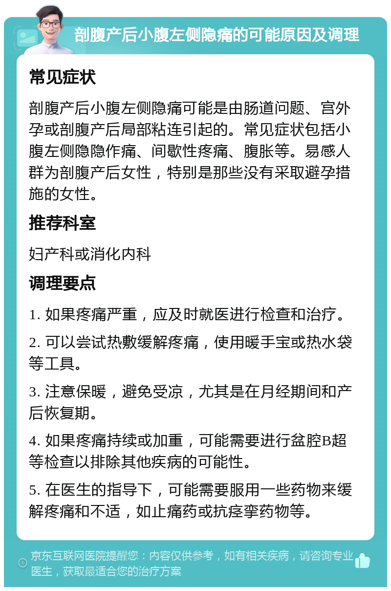 剖腹产后小腹左侧隐痛的可能原因及调理 常见症状 剖腹产后小腹左侧隐痛可能是由肠道问题、宫外孕或剖腹产后局部粘连引起的。常见症状包括小腹左侧隐隐作痛、间歇性疼痛、腹胀等。易感人群为剖腹产后女性，特别是那些没有采取避孕措施的女性。 推荐科室 妇产科或消化内科 调理要点 1. 如果疼痛严重，应及时就医进行检查和治疗。 2. 可以尝试热敷缓解疼痛，使用暖手宝或热水袋等工具。 3. 注意保暖，避免受凉，尤其是在月经期间和产后恢复期。 4. 如果疼痛持续或加重，可能需要进行盆腔B超等检查以排除其他疾病的可能性。 5. 在医生的指导下，可能需要服用一些药物来缓解疼痛和不适，如止痛药或抗痉挛药物等。