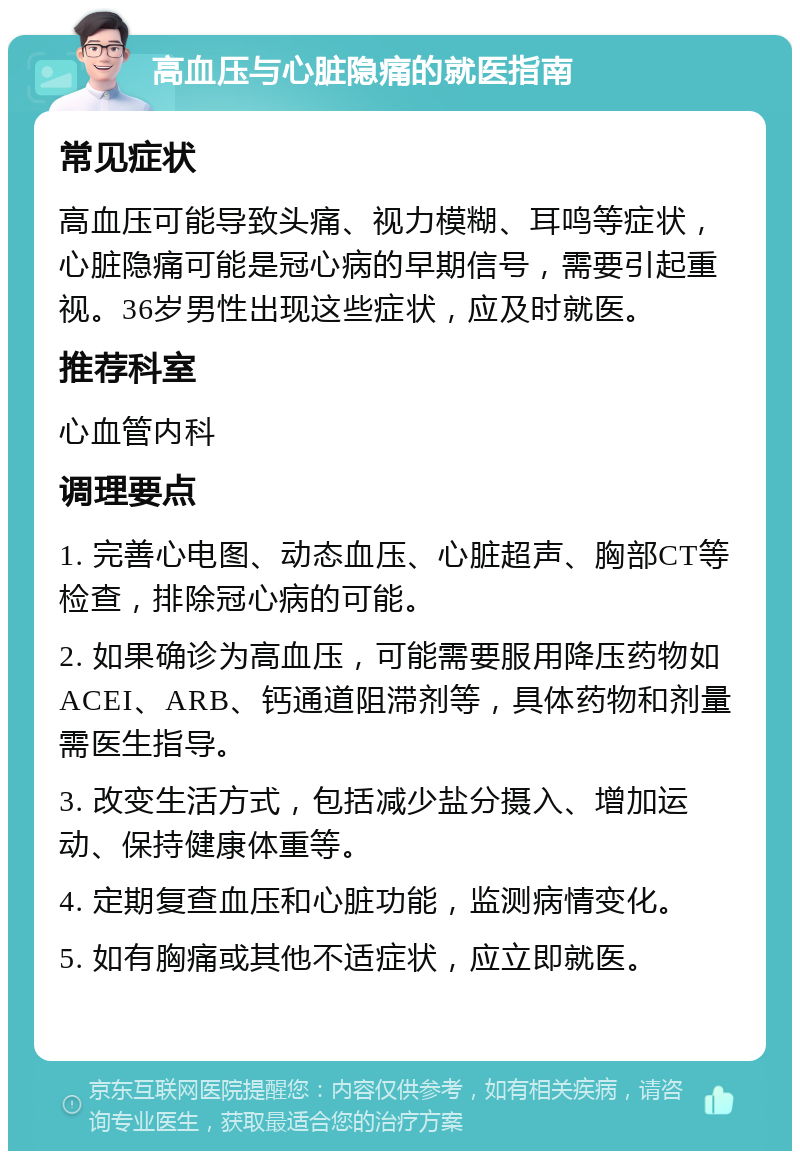 高血压与心脏隐痛的就医指南 常见症状 高血压可能导致头痛、视力模糊、耳鸣等症状，心脏隐痛可能是冠心病的早期信号，需要引起重视。36岁男性出现这些症状，应及时就医。 推荐科室 心血管内科 调理要点 1. 完善心电图、动态血压、心脏超声、胸部CT等检查，排除冠心病的可能。 2. 如果确诊为高血压，可能需要服用降压药物如ACEI、ARB、钙通道阻滞剂等，具体药物和剂量需医生指导。 3. 改变生活方式，包括减少盐分摄入、增加运动、保持健康体重等。 4. 定期复查血压和心脏功能，监测病情变化。 5. 如有胸痛或其他不适症状，应立即就医。